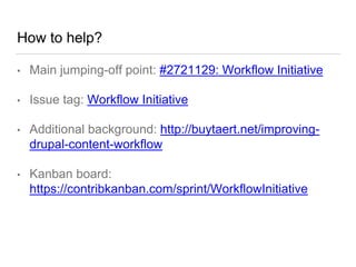 How to help?
• Main jumping-off point: #2721129: Workflow Initiative
• Issue tag: Workflow Initiative
• Additional background: http://buytaert.net/improving-
drupal-content-workflow
• Kanban board:
https://contribkanban.com/sprint/WorkflowInitiative
 