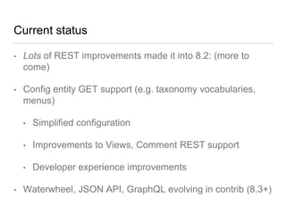 Current status
• Lots of REST improvements made it into 8.2: (more to
come)
• Config entity GET support (e.g. taxonomy vocabularies,
menus)
• Simplified configuration
• Improvements to Views, Comment REST support
• Developer experience improvements
• Waterwheel, JSON API, GraphQL evolving in contrib (8.3+)
 