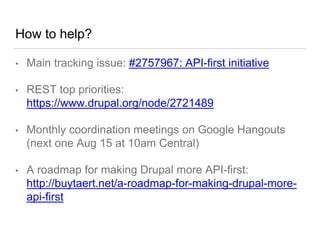 How to help?
• Main tracking issue: #2757967: API-first initiative
• REST top priorities:
https://www.drupal.org/node/2721489
• Monthly coordination meetings on Google Hangouts
(next one Aug 15 at 10am Central)
• A roadmap for making Drupal more API-first:
http://buytaert.net/a-roadmap-for-making-drupal-more-
api-first
 