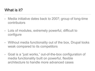 What is it?
• Media initiative dates back to 2007; group of long-time
contributors
• Lots of modules, extremely powerful, difficult to
configure
• Without media functionality out of the box, Drupal looks
weak compared to its competitors
• Goal is a “just works,” out-of-the-box configuration of
media functionality built on powerful, flexible
architecture to handle more advanced cases
 
