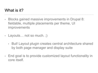 What is it?
• Blocks gained massive improvements in Drupal 8:
fieldable, multiple placements per theme, UI
improvements
• Layouts… not so much. ;)
• But! Layout plugin creates central architecture shared
by both page manager and display suite
• End goal is to provide customized layout functionality in
core itself.
 