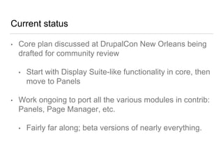 Current status
• Core plan discussed at DrupalCon New Orleans being
drafted for community review
• Start with Display Suite-like functionality in core, then
move to Panels
• Work ongoing to port all the various modules in contrib:
Panels, Page Manager, etc.
• Fairly far along; beta versions of nearly everything.
 