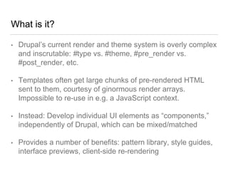 What is it?
• Drupal’s current render and theme system is overly complex
and inscrutable: #type vs. #theme, #pre_render vs.
#post_render, etc.
• Templates often get large chunks of pre-rendered HTML
sent to them, courtesy of ginormous render arrays.
Impossible to re-use in e.g. a JavaScript context.
• Instead: Develop individual UI elements as “components,”
independently of Drupal, which can be mixed/matched
• Provides a number of benefits: pattern library, style guides,
interface previews, client-side re-rendering
 