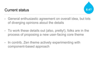 Current status
• General enthusiastic agreement on overall idea, but lots
of diverging opinions about the details
• To work these details out (also, pretty!), folks are in the
process of proposing a new user-facing core theme
• In contrib, Zen theme actively experimenting with
component-based approach
8.4?
 
