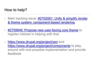 How to help?
• Main tracking issue: #2702061: Unify & simplify render
& theme system: component-based rendering
• #2759849: Propose new user-facing core theme to
register interest in helping with that
• https://www.drupal.org/project/zen and
https://www.drupal.org/project/components to play
around with one possible implementation and provide
feedback
 