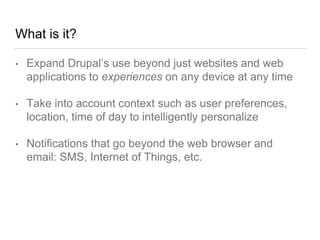 What is it?
• Expand Drupal’s use beyond just websites and web
applications to experiences on any device at any time
• Take into account context such as user preferences,
location, time of day to intelligently personalize
• Notifications that go beyond the web browser and
email: SMS, Internet of Things, etc.
 