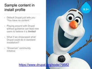 Sample content in
install profile
• Default Drupal just tells you
“You have no content.”
• Playing around with Drupal
without guidance can lead new
users to believe it is limited
• What if we showcased what
Drupal could do in standard
installation?
• “Snowman” community
initiative
https://www.drupal.org/node/79582
8.3+
 