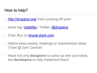 How to help?
• http://drupalux.org/ main jumping-off point
• Issue tag: Usability / Twitter: @drupalux
• Chat: #ux on drupal.slack.com
• Attend twice-weekly meetings to share/review ideas
(Tues @ 2pm Central)
• Need not only designers to come up with cool ideas,
but developers to help implement them!
 