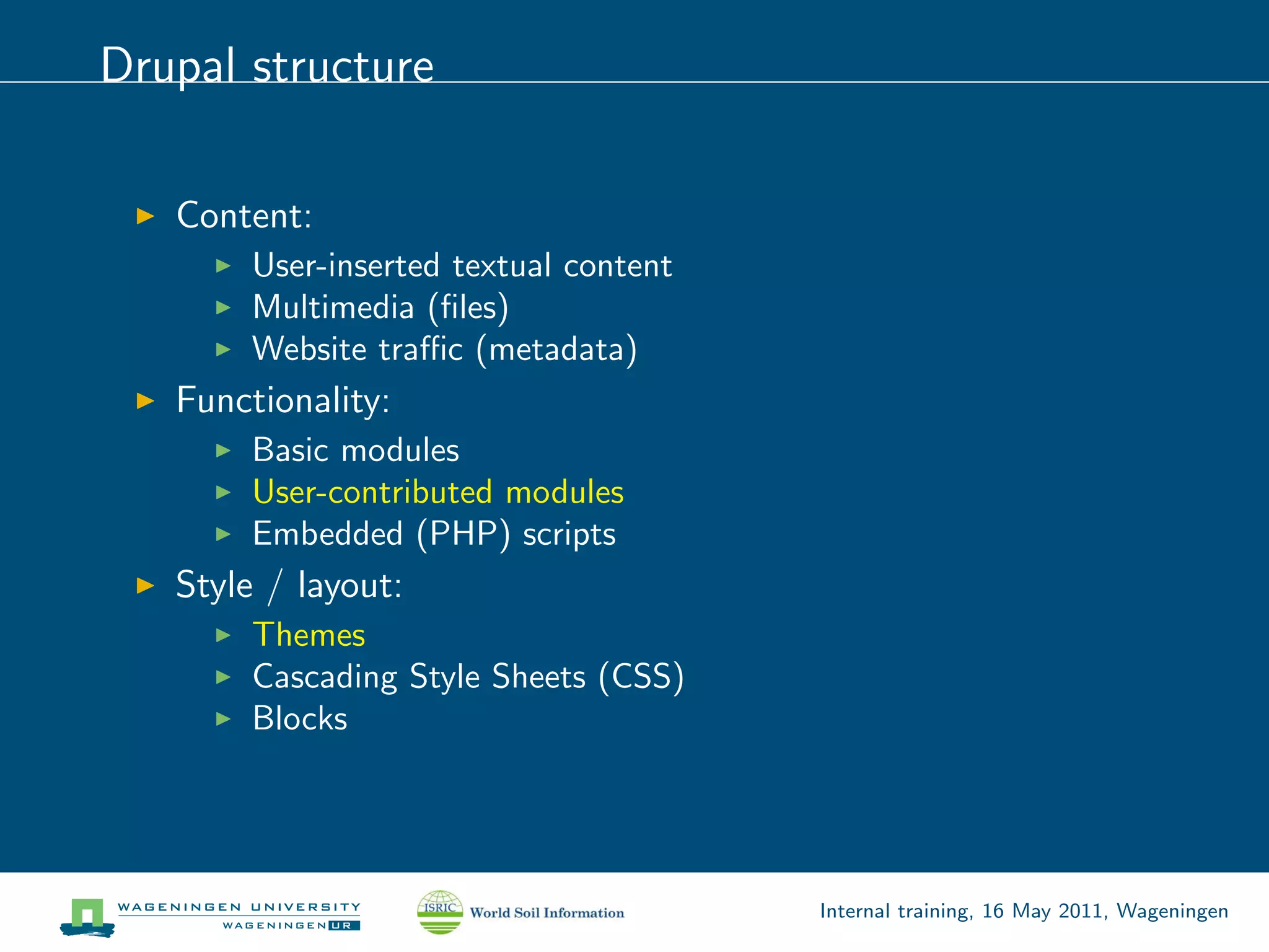 Drupal structure

   Content:
        User-inserted textual content
        Multimedia (ﬁles)
        Website traﬃc (metadata)
   Functionality:
        Basic modules
        User-contributed modules
        Embedded (PHP) scripts
   Style / layout:
        Themes
        Cascading Style Sheets (CSS)
        Blocks




                                        Internal training, 16 May 2011, Wageningen
 