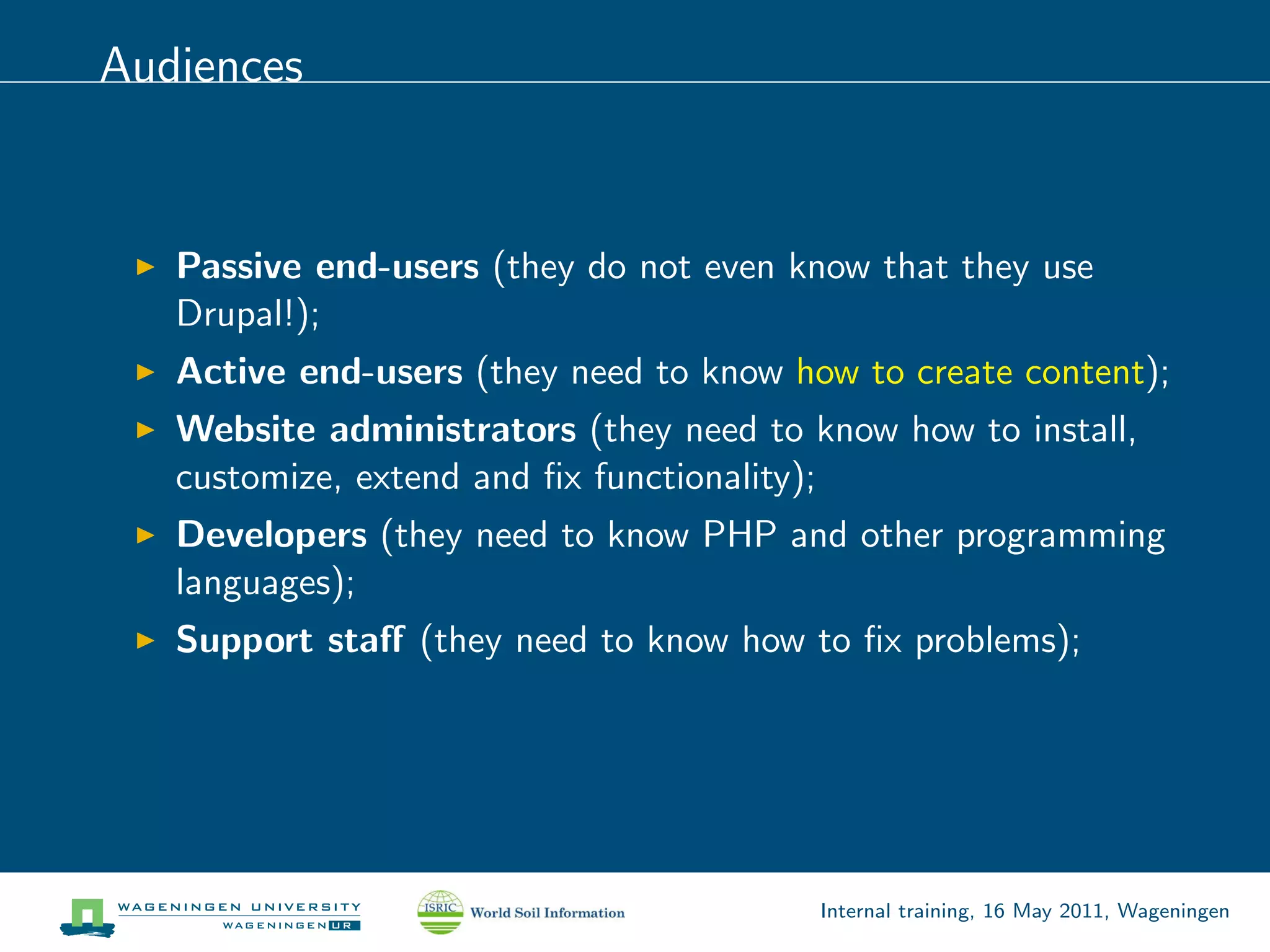 Audiences


   Passive end-users (they do not even know that they use
   Drupal!);
   Active end-users (they need to know how to create content);
   Website administrators (they need to know how to install,
   customize, extend and ﬁx functionality);
   Developers (they need to know PHP and other programming
   languages);
   Support staﬀ (they need to know how to ﬁx problems);




                                         Internal training, 16 May 2011, Wageningen
 