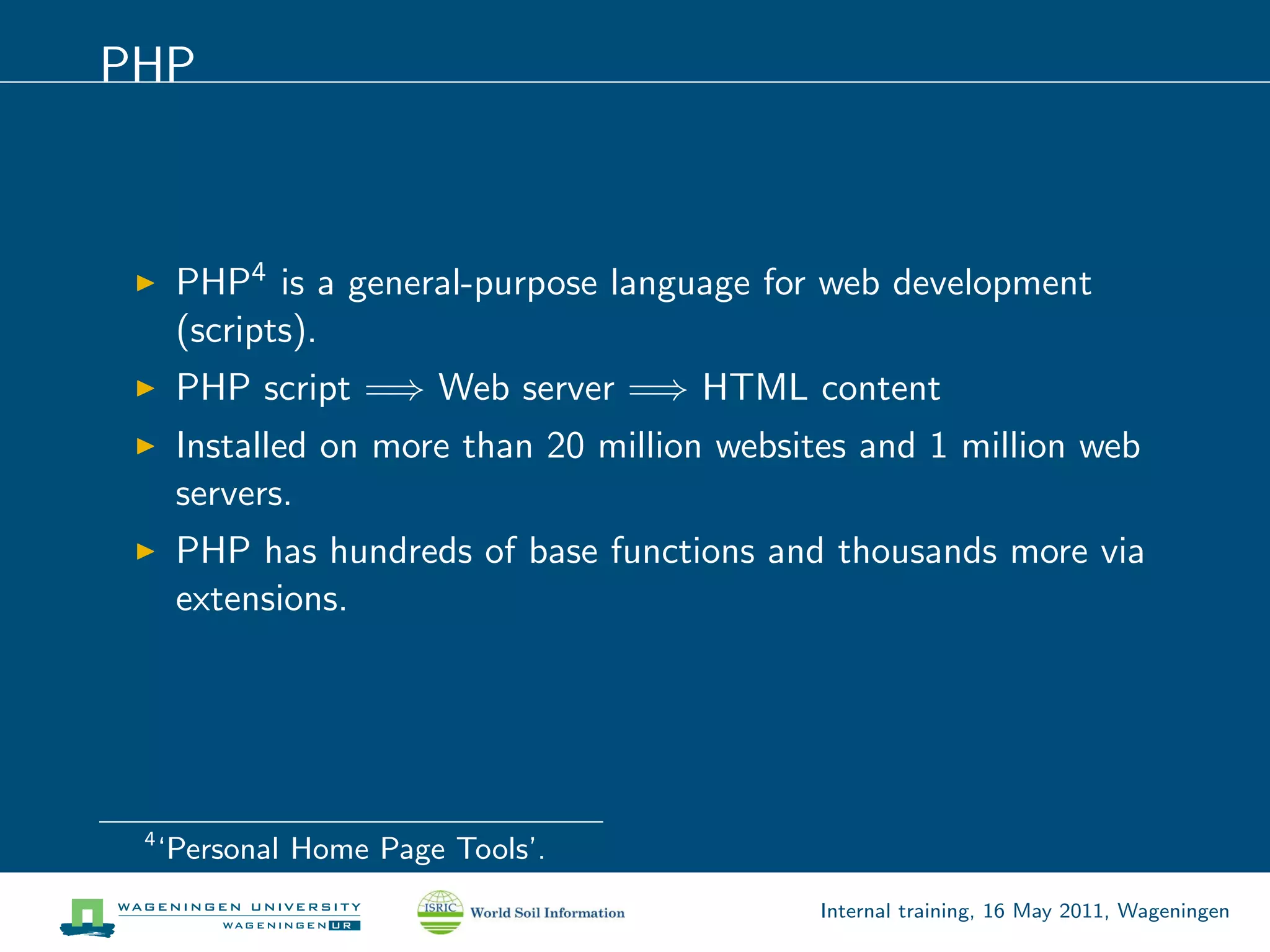 PHP



      PHP4 is a general-purpose language for web development
      (scripts).
      PHP script =⇒ Web server =⇒ HTML content
      Installed on more than 20 million websites and 1 million web
      servers.
      PHP has hundreds of base functions and thousands more via
      extensions.




 4
     ‘Personal Home Page Tools’.
                                              Internal training, 16 May 2011, Wageningen
 