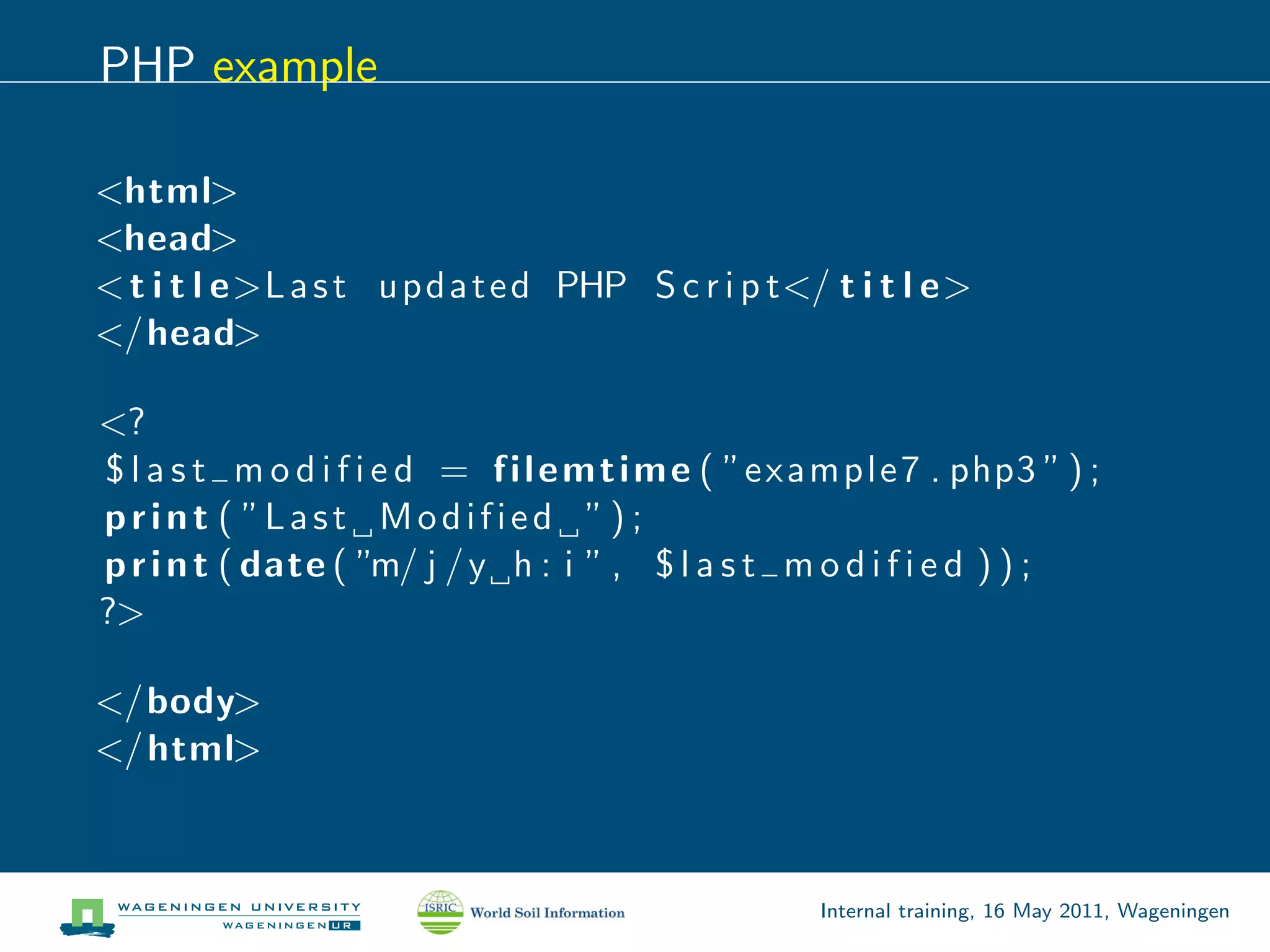 PHP example

<html>
<head>
< t i t l e>L a s t u p d a t e d PHP S c r i p t</ t i t l e>
</head>

<?
$ l a s t m o d i f i e d = f i l e m t i m e ( ”e x a m p l e 7 . php3 ” ) ;
p r i n t ( ”L a s t M o d i f i e d ” ) ;
p r i n t ( date ( ”m/ j / y h : i ” , $ l a s t m o d i f i e d ) ) ;
?>

</body>
</ html>



                                                       Internal training, 16 May 2011, Wageningen
 