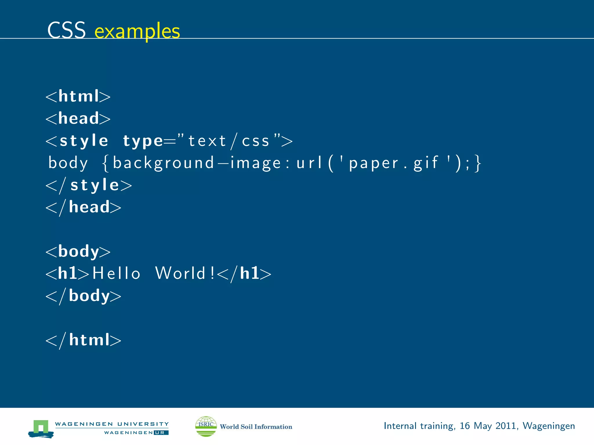 CSS examples

<html>
<head>
<s t y l e type=” t e x t / c s s ”>
body { background −image : u r l ( ' p a p e r . g i f ' ) ; }
</ s t y l e>
</head>

<body>
<h1>H e l l o World !</h1>
</body>

</ html>



                                                Internal training, 16 May 2011, Wageningen
 