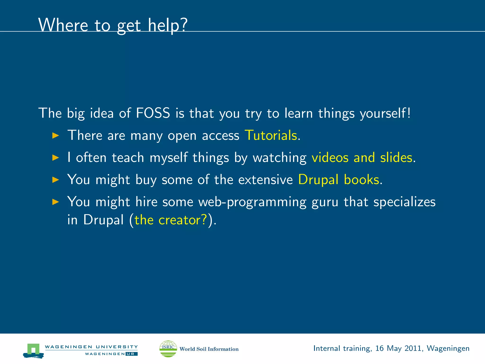 Where to get help?



The big idea of FOSS is that you try to learn things yourself!
    There are many open access Tutorials.
    I often teach myself things by watching videos and slides.
    You might buy some of the extensive Drupal books.
    You might hire some web-programming guru that specializes
    in Drupal (the creator?).




                                             Internal training, 16 May 2011, Wageningen
 