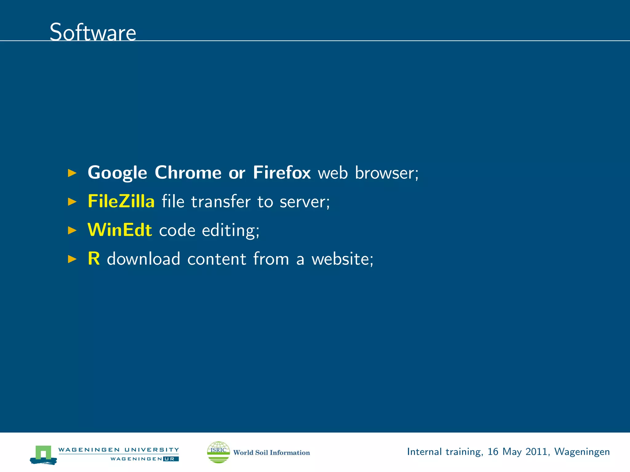 Software




   Google Chrome or Firefox web browser;
   FileZilla ﬁle transfer to server;
   WinEdt code editing;
   R download content from a website;




                                        Internal training, 16 May 2011, Wageningen
 