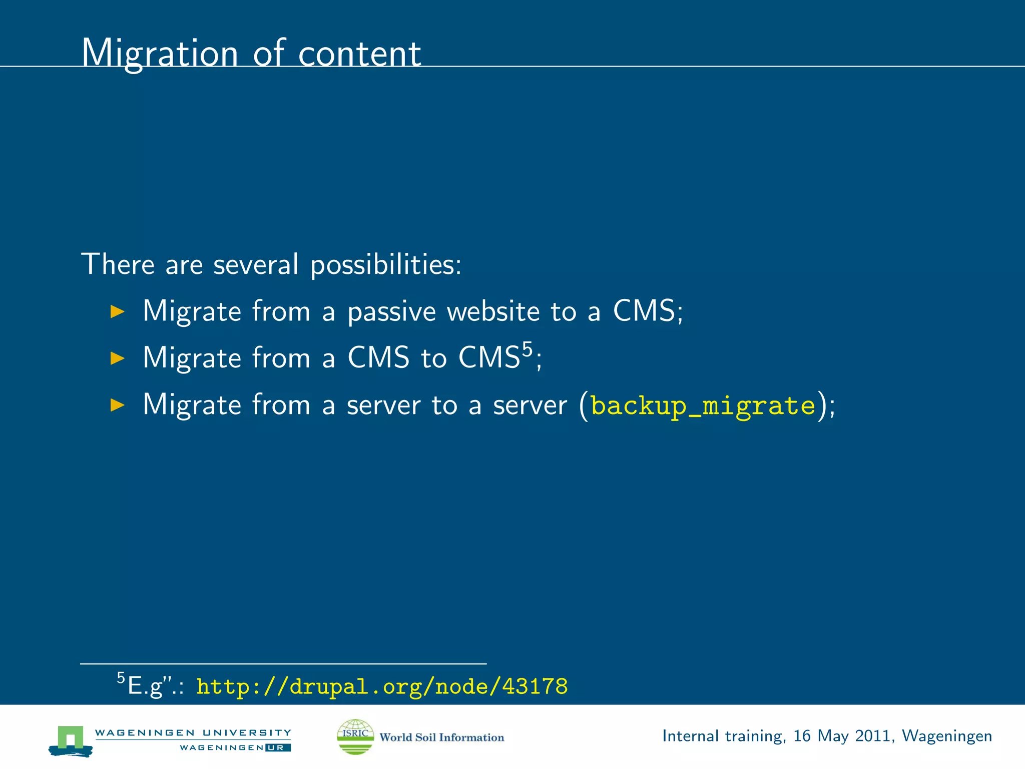 Migration of content




There are several possibilities:
        Migrate from a passive website to a CMS;
        Migrate from a CMS to CMS5 ;
        Migrate from a server to a server (backup_migrate);




   5
       E.g” http://drupal.org/node/43178
           .:
                                              Internal training, 16 May 2011, Wageningen
 
