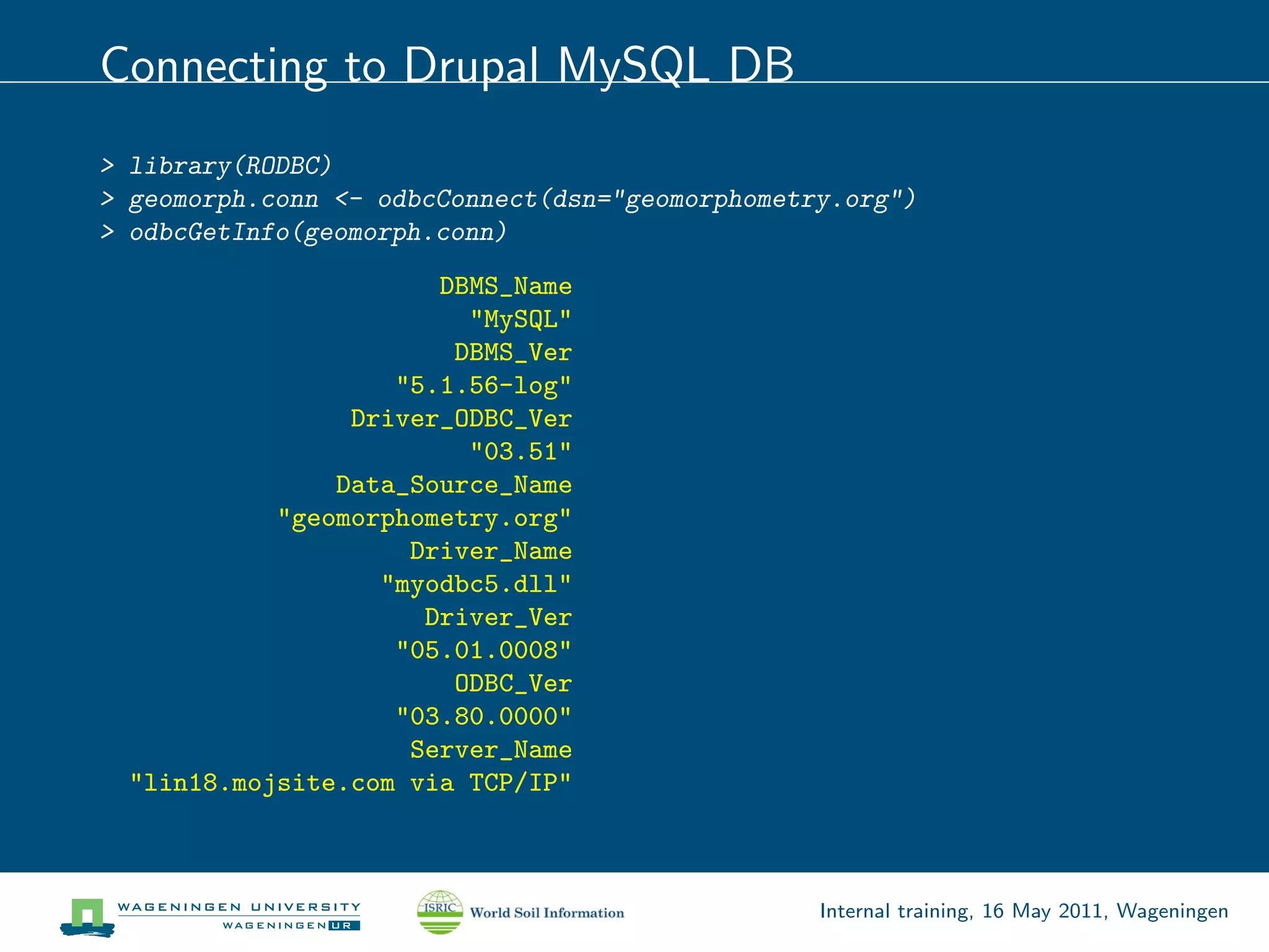Connecting to Drupal MySQL DB
> library(RODBC)
> geomorph.conn <- odbcConnect(dsn="geomorphometry.org")
> odbcGetInfo(geomorph.conn)
                       DBMS_Name
                         "MySQL"
                        DBMS_Ver
                    "5.1.56-log"
                 Driver_ODBC_Ver
                         "03.51"
                Data_Source_Name
            "geomorphometry.org"
                     Driver_Name
                   "myodbc5.dll"
                      Driver_Ver
                    "05.01.0008"
                        ODBC_Ver
                    "03.80.0000"
                     Server_Name
  "lin18.mojsite.com via TCP/IP"



                                                 Internal training, 16 May 2011, Wageningen
 