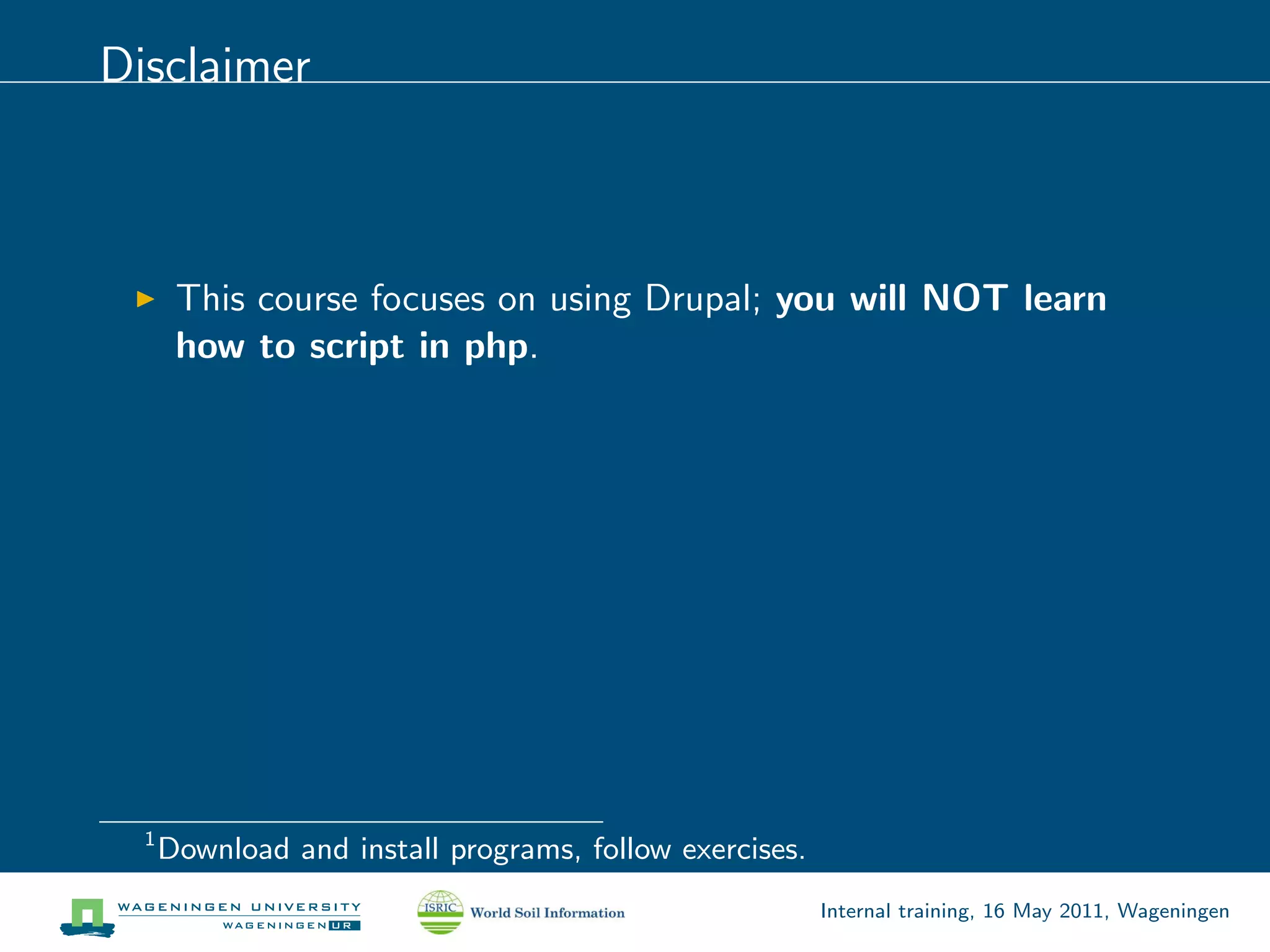 Disclaimer



       This course focuses on using Drupal; you will NOT learn
       how to script in php.




  1
      Download and install programs, follow exercises.
                                                         Internal training, 16 May 2011, Wageningen
 