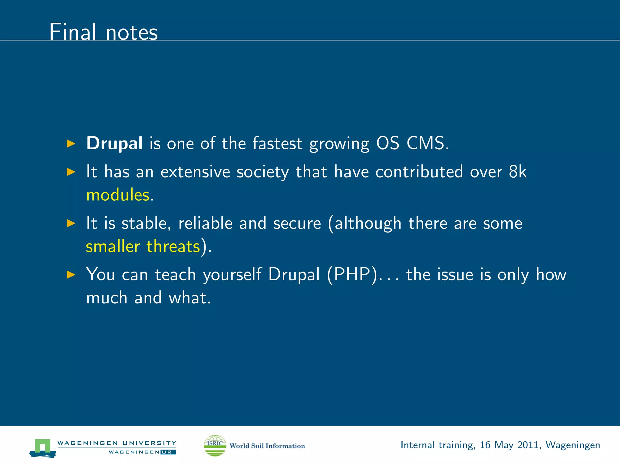 Final notes



   Drupal is one of the fastest growing OS CMS.
   It has an extensive society that have contributed over 8k
   modules.
   It is stable, reliable and secure (although there are some
   smaller threats).
   You can teach yourself Drupal (PHP). . . the issue is only how
   much and what.




                                            Internal training, 16 May 2011, Wageningen
 