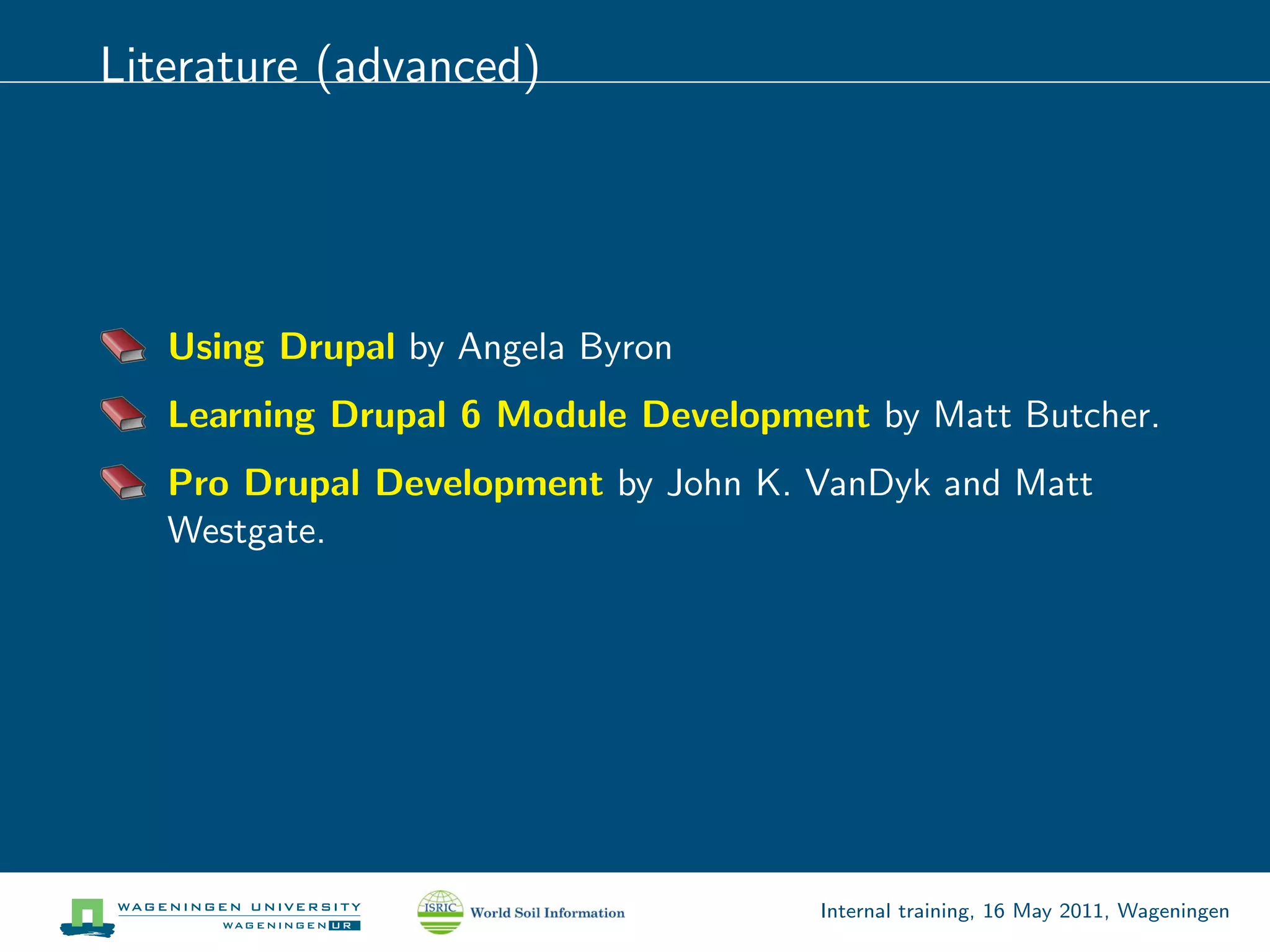 Literature (advanced)




   Using Drupal by Angela Byron
   Learning Drupal 6 Module Development by Matt Butcher.
   Pro Drupal Development by John K. VanDyk and Matt
   Westgate.




                                     Internal training, 16 May 2011, Wageningen
 