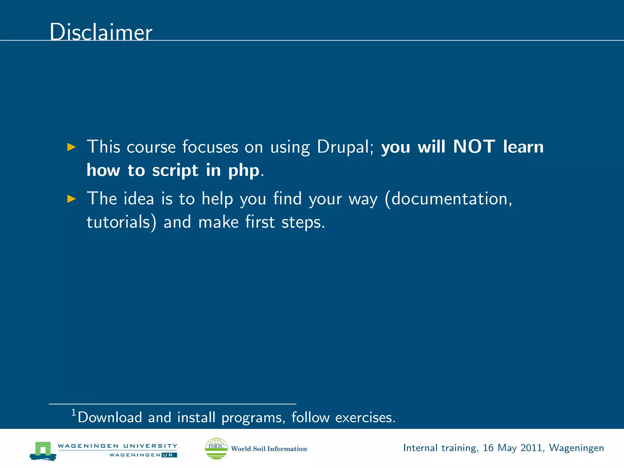 Disclaimer



       This course focuses on using Drupal; you will NOT learn
       how to script in php.
       The idea is to help you ﬁnd your way (documentation,
       tutorials) and make ﬁrst steps.




  1
      Download and install programs, follow exercises.
                                                         Internal training, 16 May 2011, Wageningen
 