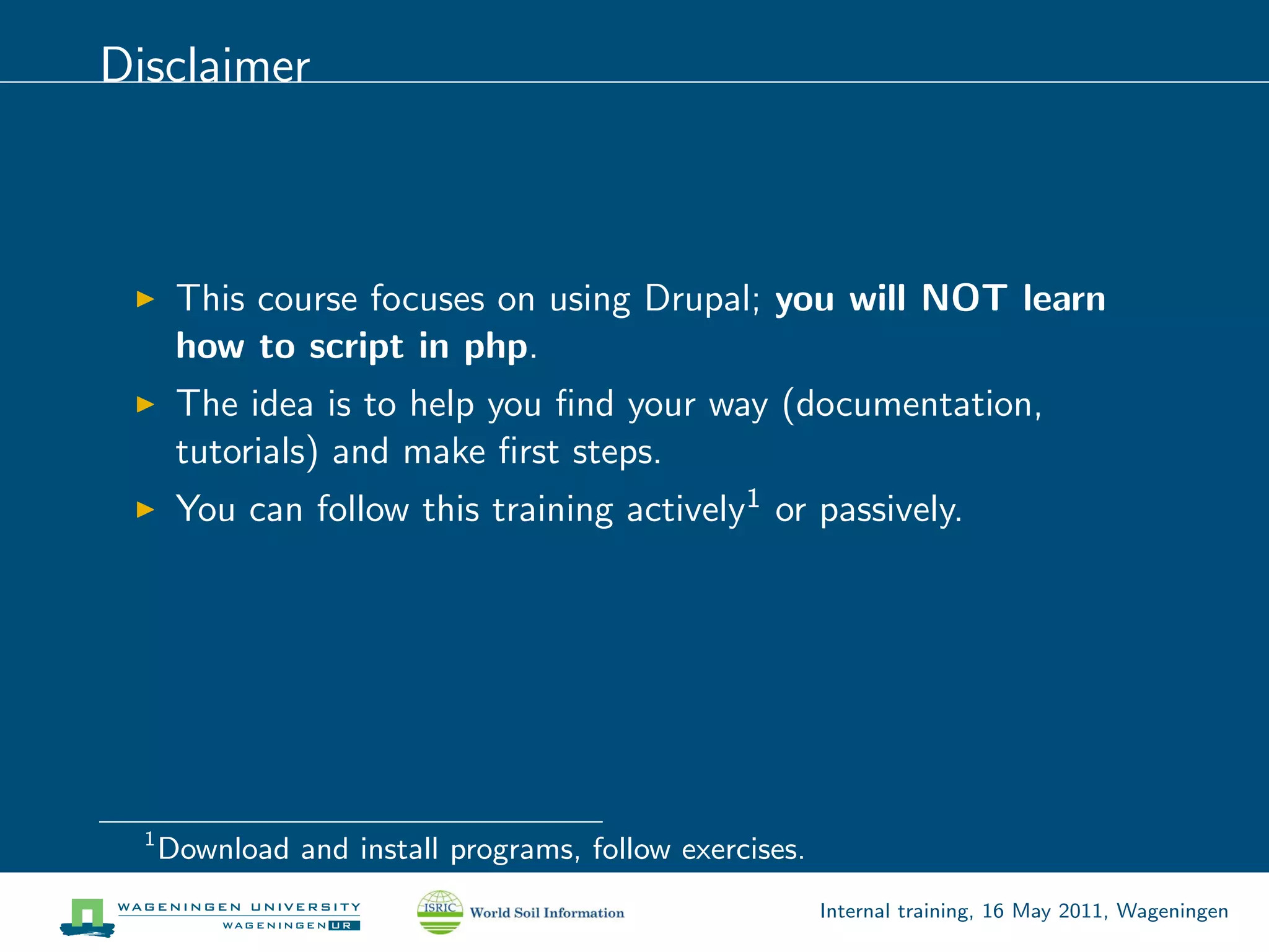 Disclaimer



       This course focuses on using Drupal; you will NOT learn
       how to script in php.
       The idea is to help you ﬁnd your way (documentation,
       tutorials) and make ﬁrst steps.
       You can follow this training actively1 or passively.




  1
      Download and install programs, follow exercises.
                                                         Internal training, 16 May 2011, Wageningen
 