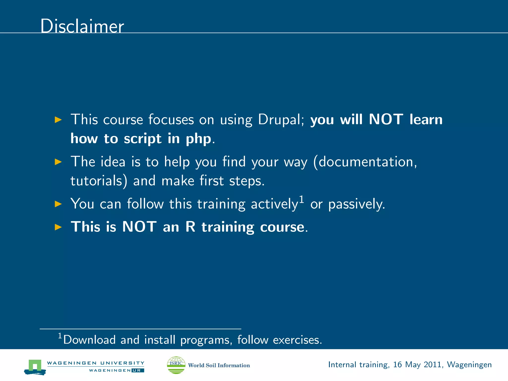 Disclaimer



       This course focuses on using Drupal; you will NOT learn
       how to script in php.
       The idea is to help you ﬁnd your way (documentation,
       tutorials) and make ﬁrst steps.
       You can follow this training actively1 or passively.
       This is NOT an R training course.




  1
      Download and install programs, follow exercises.
                                                         Internal training, 16 May 2011, Wageningen
 