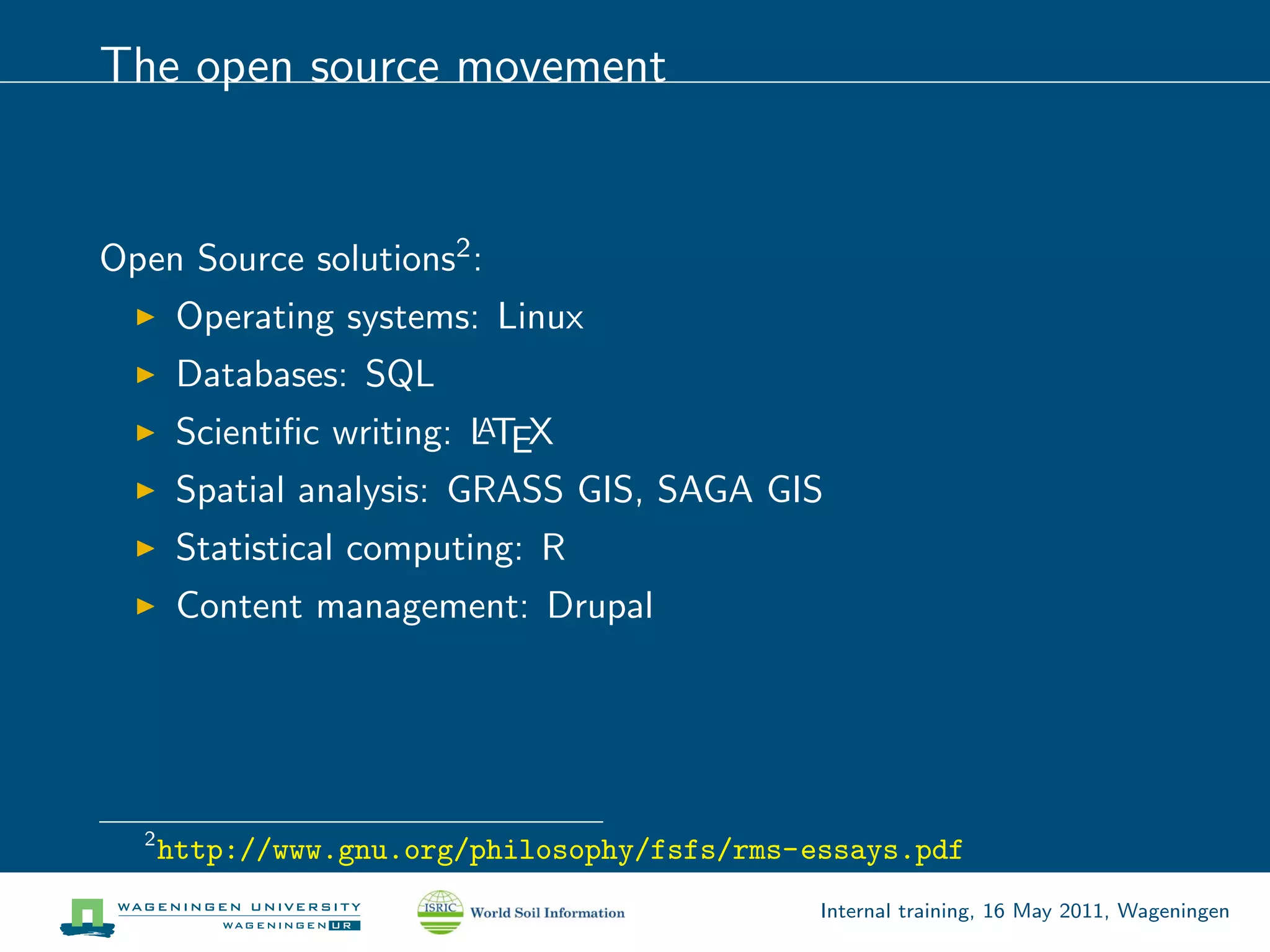 The open source movement


Open Source solutions2 :
       Operating systems: Linux
       Databases: SQL
       Scientiﬁc writing: LTEX
                          A

       Spatial analysis: GRASS GIS, SAGA GIS
       Statistical computing: R
       Content management: Drupal




  2
      http://www.gnu.org/philosophy/fsfs/rms-essays.pdf
                                              Internal training, 16 May 2011, Wageningen
 