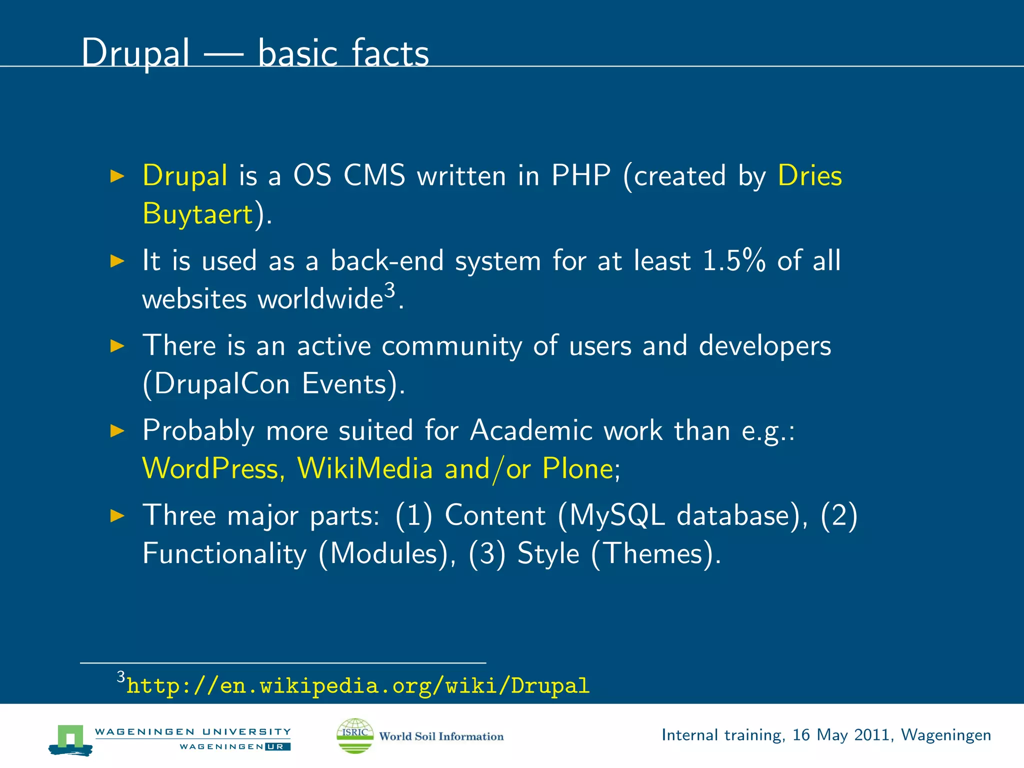 Drupal — basic facts

       Drupal is a OS CMS written in PHP (created by Dries
       Buytaert).
       It is used as a back-end system for at least 1.5% of all
       websites worldwide3 .
       There is an active community of users and developers
       (DrupalCon Events).
       Probably more suited for Academic work than e.g.:
       WordPress, WikiMedia and/or Plone;
       Three major parts: (1) Content (MySQL database), (2)
       Functionality (Modules), (3) Style (Themes).


  3
      http://en.wikipedia.org/wiki/Drupal
                                                Internal training, 16 May 2011, Wageningen
 