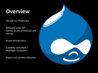Overview
‘Drupal’ is a Trademark

Released under GPL
license, as are all modules and
themes

Drupal distributions

A healthy consultant /
developer ecosystem

Acquia and commercialisation
 