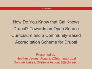 Ecosystem




How Do You Know that Gal Knows
 Drupal? Towards an Open Source
Curriculum and a Community-Based
 Accreditation Scheme for Drupal

                Presented by
  Heather James, Acquia, @learningdrupal
 Dominik Lukeš, Dyslexia Action, @techczech
 