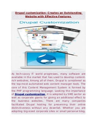 Drupal customization- Creates an Outstanding
          Website with Effective Features




As tech-savvy IT world progresses, many software are
available in the market that has used to develop content-
rich websites. Among all of them, Drupal is considered as
the top-most automated web content manager tools. The
core of this Content Management System is formed by
the PHP programming language. Looking the importance
of Drupal customization, it is adopted by SME sector as
well as corporate giants for giving an additional effect to
the business websites. There are many companies
facilitated Drupal hosting for preserving their online
distinctiveness without any downfall. Whether you are
adopting big-sized corporate sites or small personal blog,
 