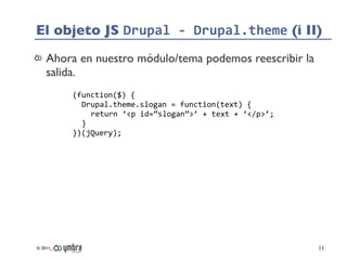 El objeto JS Drupal	
  -­‐	
  Drupal.theme (i II)
    Ahora en nuestro módulo/tema podemos reescribir la
    salida.
          (function($)	
  {
            Drupal.theme.slogan	
  =	
  function(text)	
  {
              return	
  ‘<p	
  id=”slogan”>’	
  +	
  text	
  +	
  ‘</p>’;
            }
          })(jQuery);




© 2011_                                                                     11
 