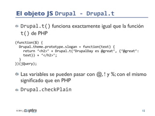 El objeto JS Drupal	
  -­‐	
  Drupal.t
    Drupal.t() funciona exactamente igual que la función
    t() de PHP
(function($)	
  {
  Drupal.theme.prototype.slogan	
  =	
  function(text)	
  {
    return	
  ‘<h2>’	
  +	
  Drupal.t(‘DrupalDay	
  es	
  @great’,	
  {‘@great’:	
  
    text})	
  +	
  ‘</h2>’;
  }
})(jQuery);


    Las variables se pueden pasar con @, ! y %; con el mismo
    signiﬁcado que en PHP
    Drupal.checkPlain


© 2011_                                                                                12
 