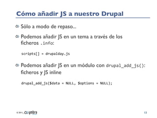 Cómo añadir JS a nuestro Drupal
    Sólo a modo de repaso...
    Podemos añadir JS en un tema a través de los
    ﬁcheros .info:
    scripts[]	
  =	
  drupalday.js


    Podemos añadir JS en un módulo con drupal_add_js():
    ﬁcheros y JS inline
    drupal_add_js($data	
  =	
  NULL,	
  $options	
  =	
  NULL);




© 2011_                                                            13
 