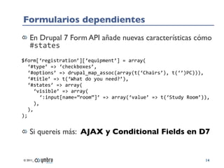 Formularios dependientes
    En Drupal 7 Form API añade nuevas características cómo
    #states
$form[‘registration’][‘equipment’]	
  =	
  array(
   ‘#type’	
  =>	
  ‘checkboxes’,
   ‘#options’	
  =>	
  drupal_map_assoc(array(t(‘Chairs’),	
  t(‘’)PC))),
   ‘#title’	
  =>	
  t(‘What	
  do	
  you	
  need?’),
   ‘#states’	
  =>	
  array(
      ‘visible’	
  =>	
  array(
         ‘:input[name=”room”]’	
  =>	
  array(‘value’	
  =>	
  t(‘Study	
  Room’)),
      ),
   ),
);


    Si quereis más: AJAX y Conditional Fields en D7


© 2011_                                                                          14
 