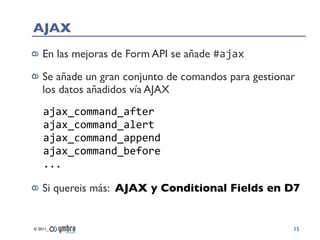 AJAX
    En las mejoras de Form API se añade #ajax

    Se añade un gran conjunto de comandos para gestionar
    los datos añadidos vía AJAX
    ajax_command_after
    ajax_command_alert
    ajax_command_append
    ajax_command_before
    ...

    Si quereis más: AJAX y Conditional Fields en D7


© 2011_                                                15
 