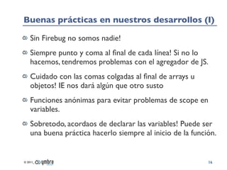 Buenas prácticas en nuestros desarrollos (I)

    Sin Firebug no somos nadie!
    Siempre punto y coma al ﬁnal de cada línea! Si no lo
    hacemos, tendremos problemas con el agregador de JS.
    Cuidado con las comas colgadas al ﬁnal de arrays u
    objetos! IE nos dará algún que otro susto
    Funciones anónimas para evitar problemas de scope en
    variables.
    Sobretodo, acordaos de declarar las variables! Puede ser
    una buena práctica hacerlo siempre al inicio de la función.


© 2011_                                                     16
 