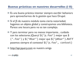 Buenas prácticas en nuestros desarrollos (i II)

    Es una buena práctica intentar siempre escribir behaviors
    para aprovecharnos de la gestión que hace Drupal.
    Si el JS de nuestro módulo toma cierta notoriedad,
    hagamos un objeto global y construyamos una biblioteca.
    Parece una locura pero no es tan complejo.
    Y para terminar pero no menos importante... cuidado
    con los selectores jQuery! $(‘p.foo’) mejor que $
    (‘.foo’) y $(‘#bar’) mejor que $(‘p#bar’). Ah!! Y
    pasemos siempre el contexto! $(‘p.foo’,	
  context)

    http://api.jquery.com es nuestra amiga

© 2011_                                                    17
 