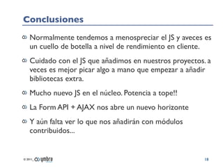 Conclusiones
    Normalmente tendemos a menospreciar el JS y aveces es
    un cuello de botella a nivel de rendimiento en cliente.
    Cuidado con el JS que añadimos en nuestros proyectos. a
    veces es mejor picar algo a mano que empezar a añadir
    bibliotecas extra.
    Mucho nuevo JS en el núcleo. Potencia a tope!!
    La Form API + AJAX nos abre un nuevo horizonte
    Y aún falta ver lo que nos añadirán con módulos
    contribuidos...


© 2011_                                                  18
 