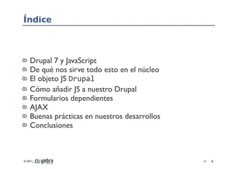 Índice



    Drupal 7 y JavaScript
    De qué nos sirve todo esto en el núcleo
    El objeto JS Drupal
    Cómo añadir JS a nuestro Drupal
    Formularios dependientes
    AJAX
    Buenas prácticas en nuestros desarrollos
    Conclusiones



© 2011_                                        4
 