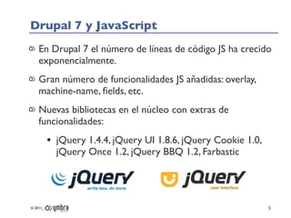 Drupal 7 y JavaScript
    En Drupal 7 el número de líneas de código JS ha crecido
    exponencialmente.
    Gran número de funcionalidades JS añadidas: overlay,
    machine-name, ﬁelds, etc.
    Nuevas bibliotecas en el núcleo con extras de
    funcionalidades:
          • jQuery 1.4.4, jQuery UI 1.8.6, jQuery Cookie 1.0,
            jQuery Once 1.2, jQuery BBQ 1.2, Farbastic




© 2011_                                                         5
 