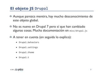 El objeto JS Drupal
    Aunque parezca mentira, hay mucho desconocimiento de
    este objeto global.
    No es nuevo en Drupal 7 pero sí que han cambiado
    algunas cosas. Mucha documentación en misc/drupal.js
    A tener en cuenta (en seguida lo explico):
          • Drupal.behaviors
          • Drupal.settings
          • Drupal.theme
          • Drupal.t



© 2011_                                                    7
 