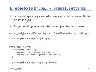 El objeto JS Drupal	
  -­‐	
  Drupal.settings
     Es normal querer pasar información de servidor a cliente
     (de PHP a JS).
     Drupal.settings nos permite hacer precisamente esto.
drupal_add_js(array(‘drupalDay’	
  =>	
  ‘DrupalDay	
  rulez’),	
  ‘setting’);

alert(Drupal.settings.drupalDay);


$variables	
  =	
  array(
   ‘drupalDay’	
  =>	
  array(
      ‘sponsors’	
  =>	
  ‘Muchas	
  gracias!’,
      ‘liders’	
  =>	
  ‘Muchas	
  gracias	
  aún	
  más!’,
   ),
);
alert(Drupal.settings.drupalDay.liders);

 © 2011_                                                                   9
 
