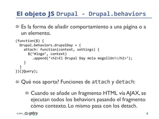 El objeto JS Drupal	
  -­‐	
  Drupal.behaviors
    Es la forma de añadir comportamiento a una página o a
    un elemento.
...