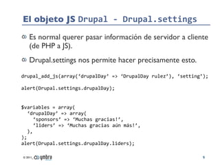 El objeto JS Drupal	
  -­‐	
  Drupal.settings
     Es normal querer pasar información de servidor a cliente
     (de PHP a...