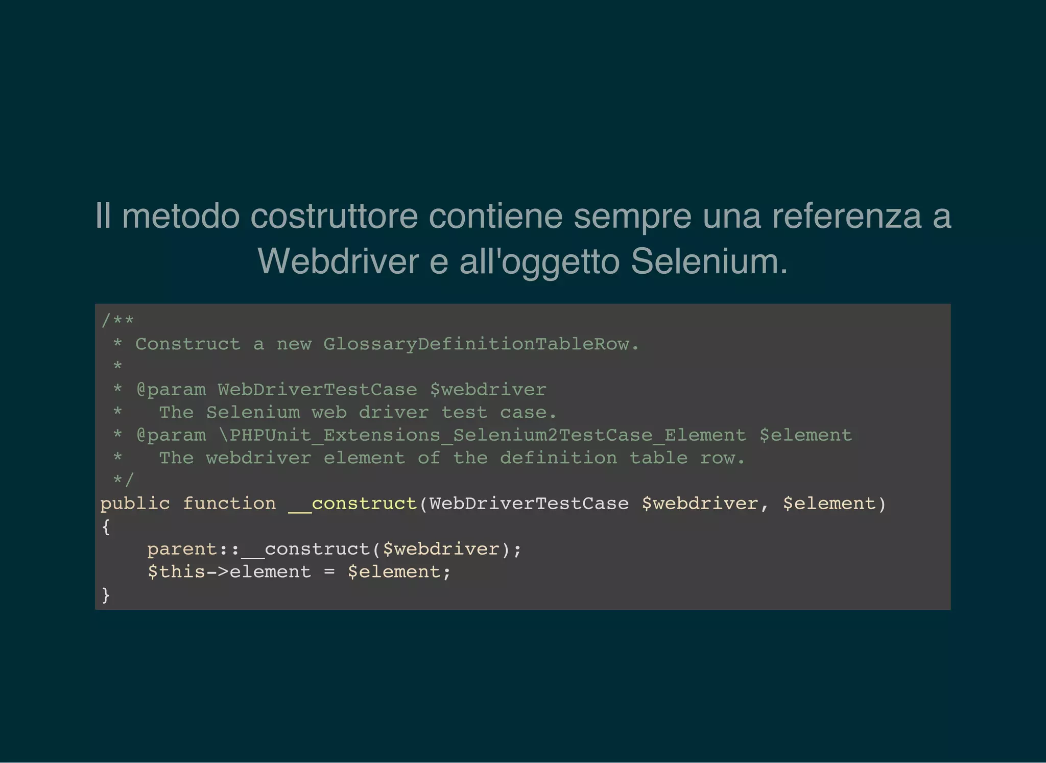 Il metodo costruttore contiene sempre una referenza a
Webdriver e all'oggetto Selenium.
/**
* Construct a new GlossaryDefinitionTableRow.
*
* @param WebDriverTestCase $webdriver
* The Selenium web driver test case.
* @param PHPUnit_Extensions_Selenium2TestCase_Element $element
* The webdriver element of the definition table row.
*/
public function __construct(WebDriverTestCase $webdriver, $element)
{
parent::__construct($webdriver);
$this->element = $element;
}
 