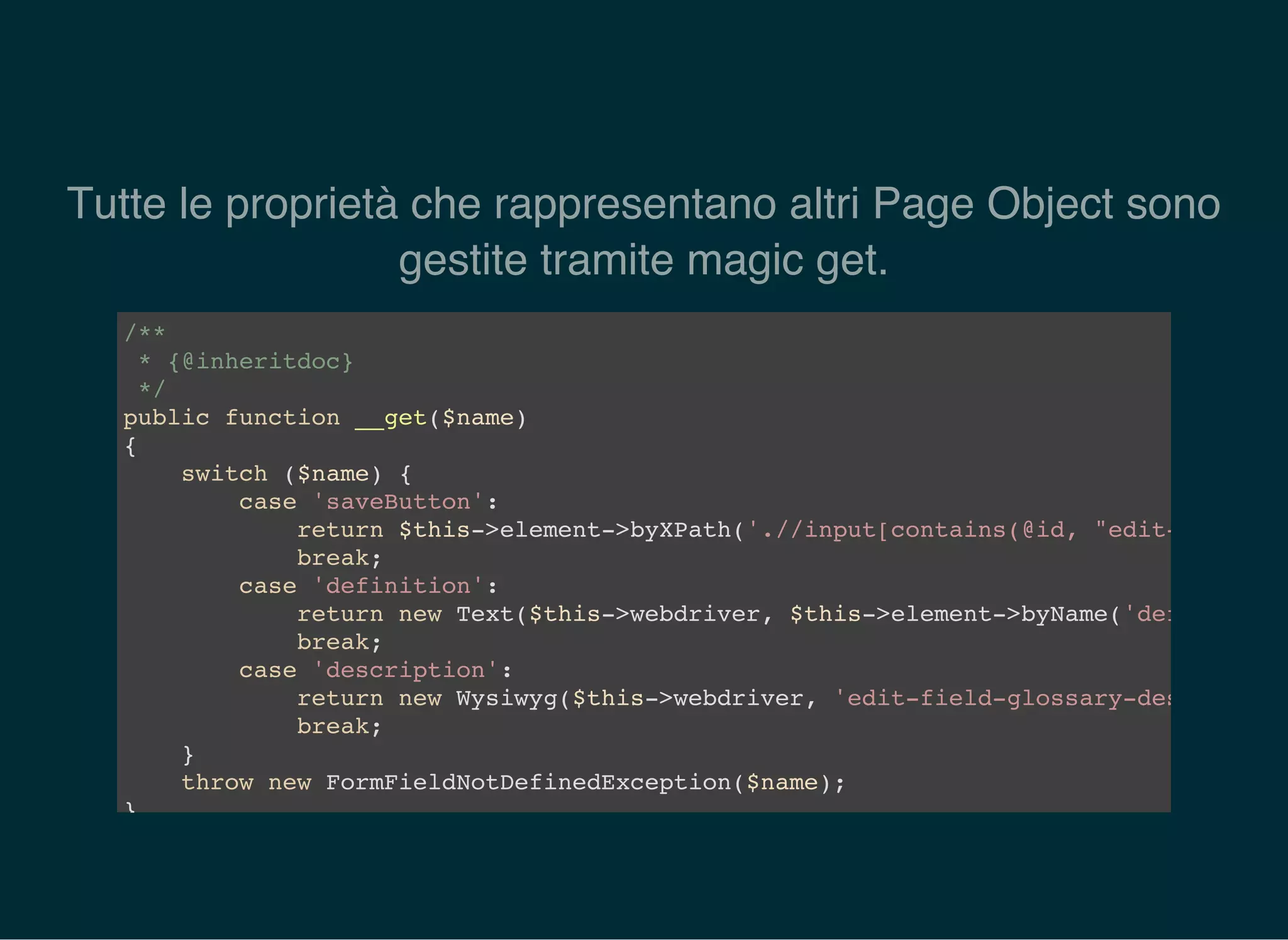 Tutte le proprietà che rappresentano altri Page Object sono
gestite tramite magic get.
/**
* {@inheritdoc}
*/
public function __get($name)
{
switch ($name) {
case 'saveButton':
return $this->element->byXPath('.//input[contains(@id, "edit-save")]'
break;
case 'definition':
return new Text($this->webdriver, $this->element->byName('definition'
break;
case 'description':
return new Wysiwyg($this->webdriver, 'edit-field-glossary-description
break;
}
throw new FormFieldNotDefinedException($name);
}
 