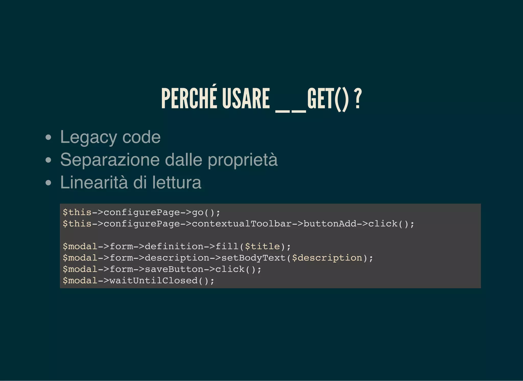 PERCHÉ USARE __GET() ?
Legacy code
Separazione dalle proprietà
Linearità di lettura
$this->configurePage->go();
$this->configurePage->contextualToolbar->buttonAdd->click();
$modal->form->definition->fill($title);
$modal->form->description->setBodyText($description);
$modal->form->saveButton->click();
$modal->waitUntilClosed();
 