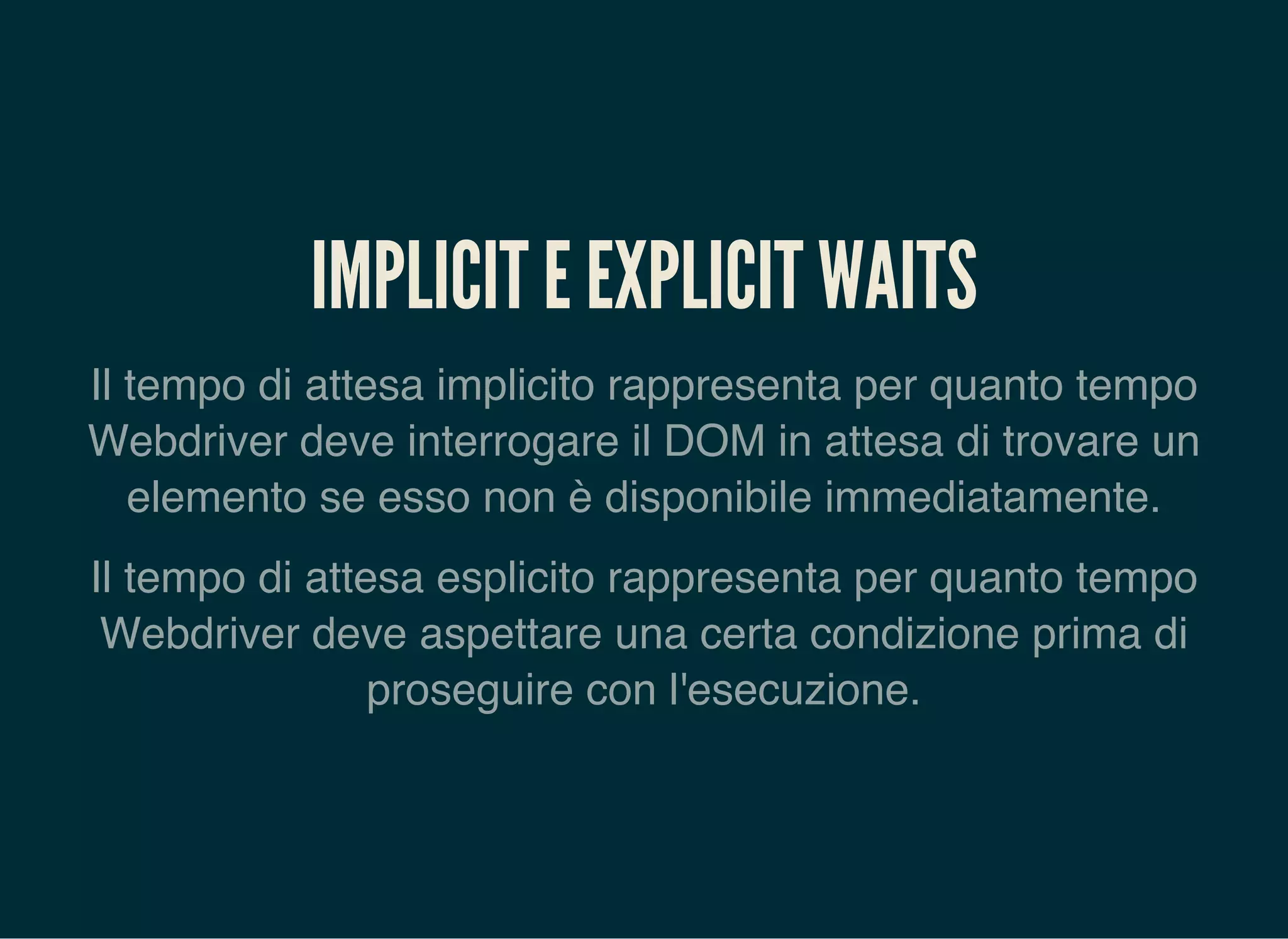 IMPLICIT E EXPLICIT WAITS
Il tempo di attesa implicito rappresenta per quanto tempo
Webdriver deve interrogare il DOM in attesa di trovare un
elemento se esso non è disponibile immediatamente.
Il tempo di attesa esplicito rappresenta per quanto tempo
Webdriver deve aspettare una certa condizione prima di
proseguire con l'esecuzione.
 